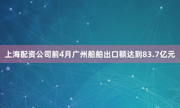 上海配资公司前4月广州船舶出口额达到83.7亿元