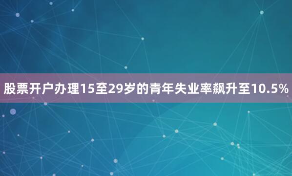 股票开户办理15至29岁的青年失业率飙升至10.5%