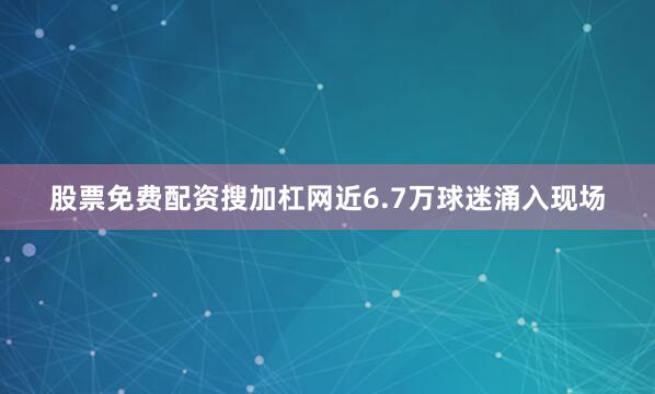 股票免费配资搜加杠网近6.7万球迷涌入现场